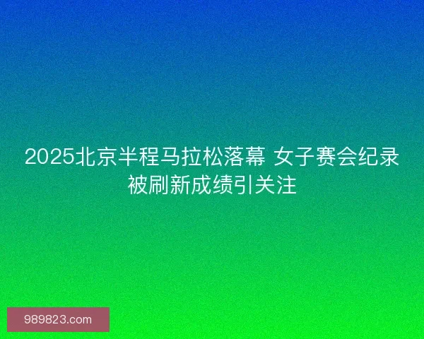 2025北京半程马拉松落幕 女子赛会纪录被刷新成绩引关注