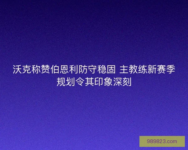 沃克称赞伯恩利防守稳固 主教练新赛季规划令其印象深刻