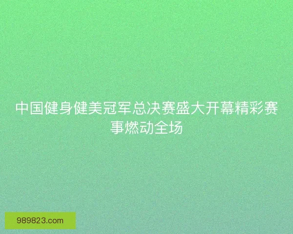 中国健身健美冠军总决赛盛大开幕精彩赛事燃动全场