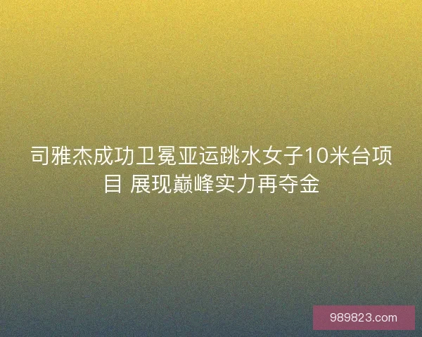 司雅杰成功卫冕亚运跳水女子10米台项目 展现巅峰实力再夺金